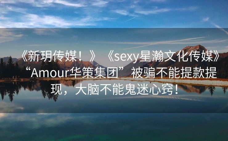 《新玥传媒！》《sexy星瀚文化传媒》“Amour华策集团”被骗不能提款提现，大脑不能鬼迷心窍！