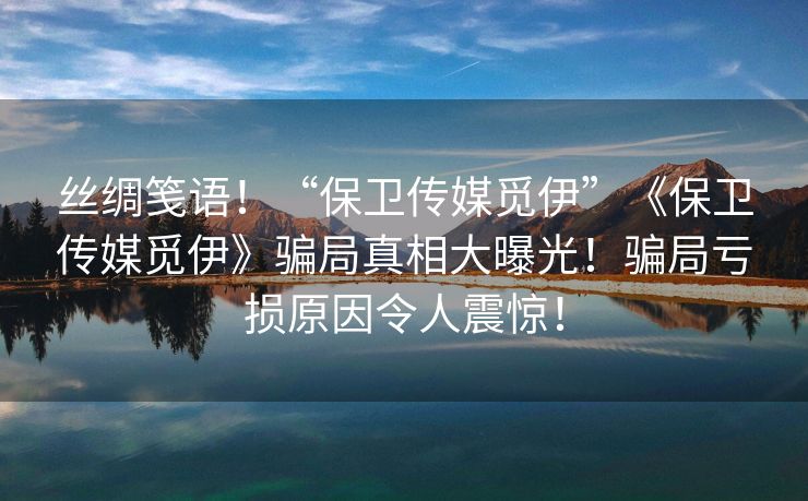 丝绸笺语！“保卫传媒觅伊”《保卫传媒觅伊》骗局真相大曝光！骗局亏损原因令人震惊！