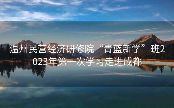 温州民营经济研修院“青蓝新学”班2023年第一次学习走进成都