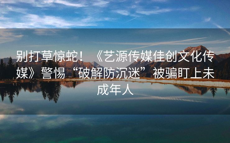 别打草惊蛇！《艺源传媒佳创文化传媒》警惕“破解防沉迷”被骗盯上未成年人