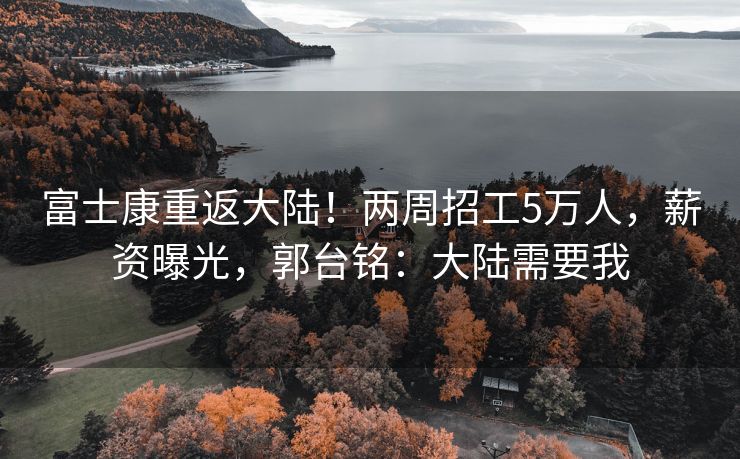 富士康重返大陆！两周招工5万人，薪资曝光，郭台铭：大陆需要我