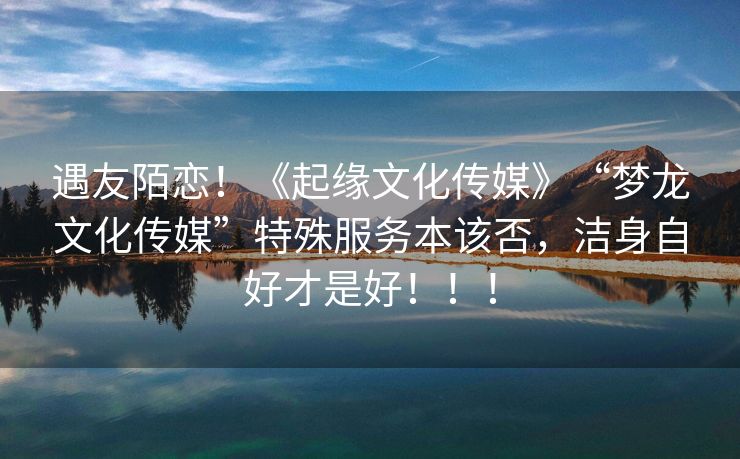 遇友陌恋！《起缘文化传媒》“梦龙文化传媒”特殊服务本该否，洁身自好才是好！！！