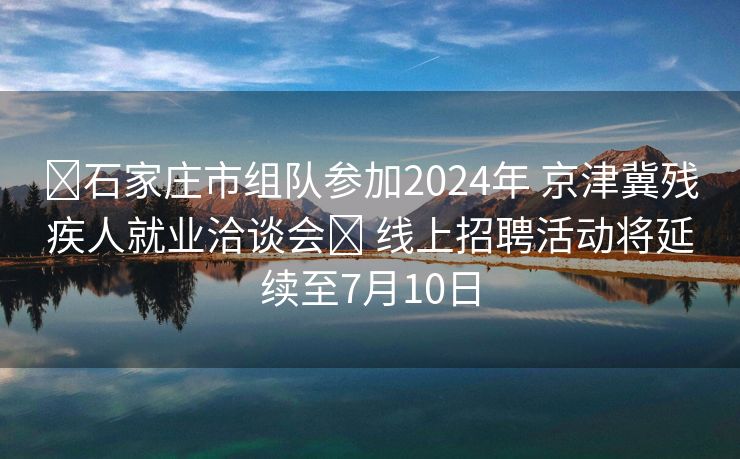 ​石家庄市组队参加2024年 京津冀残疾人就业洽谈会​ 线上招聘活动将延续至7月10日