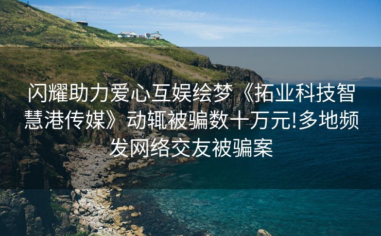 闪耀助力爱心互娱绘梦《拓业科技智慧港传媒》动辄被骗数十万元!多地频发网络交友被骗案