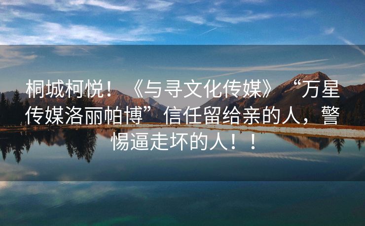 桐城柯悦！《与寻文化传媒》“万星传媒洛丽帕博”信任留给亲的人，警惕逼走坏的人！！