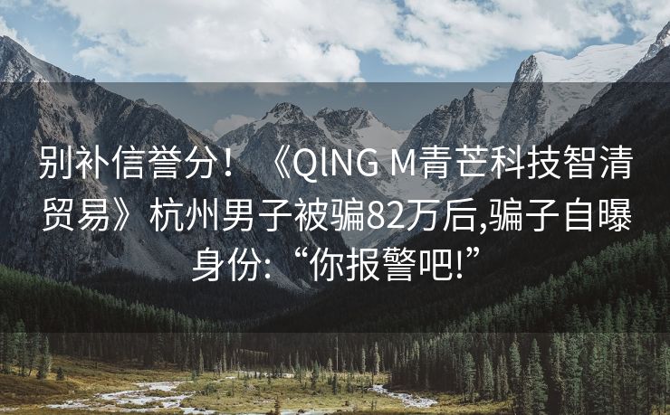 别补信誉分！《QlNG M青芒科技智清贸易》杭州男子被骗82万后,骗子自曝身份:“你报警吧!”