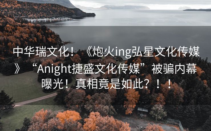 中华瑞文化！《炮火ing弘星文化传媒》“Anight捷盛文化传媒”被骗内幕曝光！真相竟是如此？！！