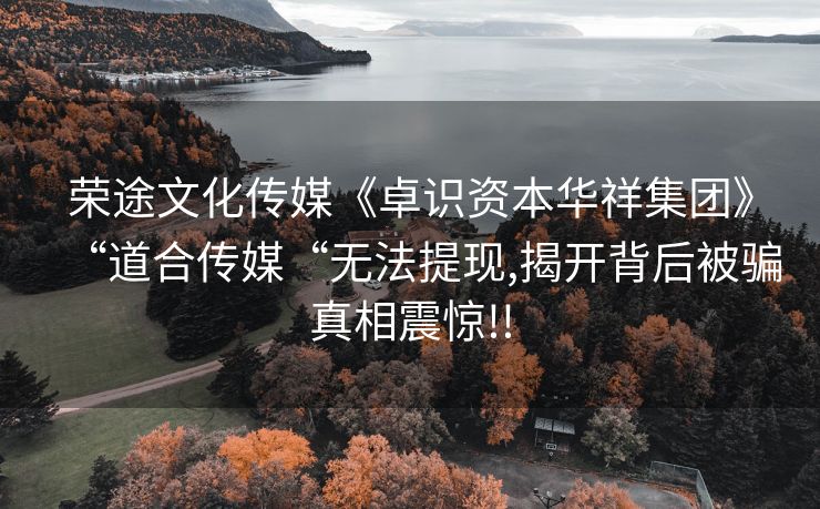荣途文化传媒《卓识资本华祥集团》“道合传媒“无法提现,揭开背后被骗真相震惊!!