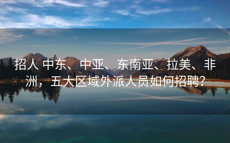 招人 中东、中亚、东南亚、拉美、非洲，五大区域外派人员如何招聘？