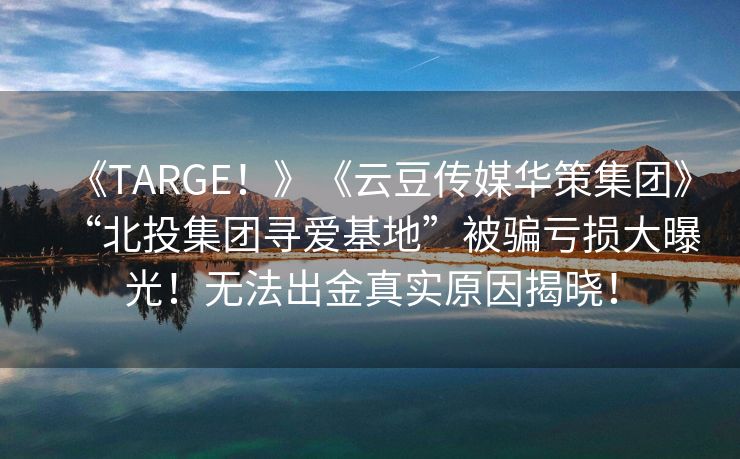 《TARGE！》《云豆传媒华策集团》“北投集团寻爱基地”被骗亏损大曝光！无法出金真实原因揭晓！