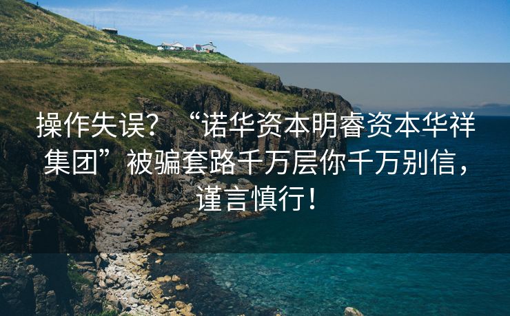 操作失误？“诺华资本明睿资本华祥集团”被骗套路千万层你千万别信，谨言慎行！