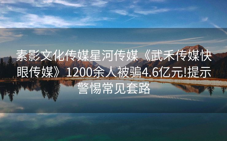素影文化传媒星河传媒《武禾传媒快眼传媒》1200余人被骗4.6亿元!提示警惕常见套路
