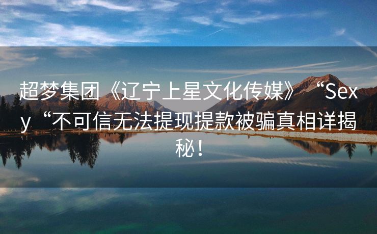 超梦集团《辽宁上星文化传媒》“Sexy“不可信无法提现提款被骗真相详揭秘！