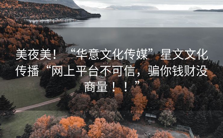 美夜美！“华意文化传媒”星文文化传播“网上平台不可信，骗你钱财没商量 ！！”