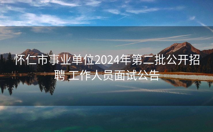怀仁市事业单位2024年第二批公开招聘 工作人员面试公告
