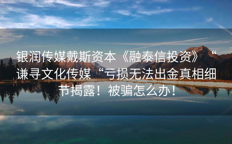 银润传媒戴斯资本《融泰信投资》“谦寻文化传媒“亏损无法出金真相细节揭露！被骗怎么办！