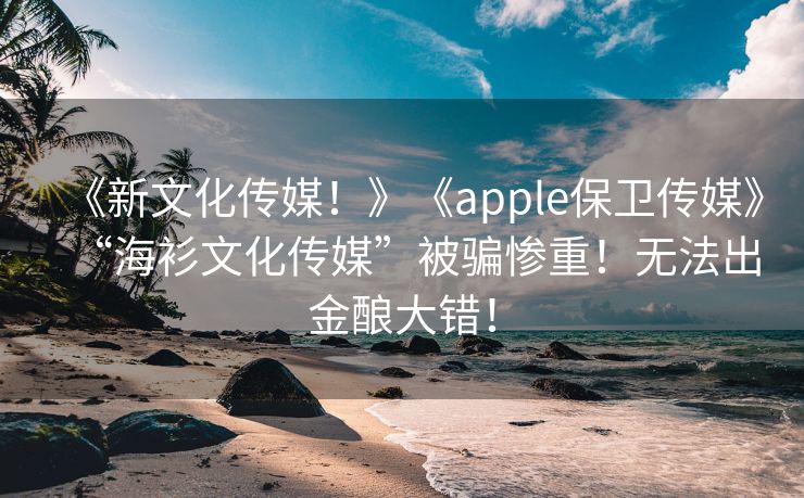 《新文化传媒！》《apple保卫传媒》“海衫文化传媒”被骗惨重！无法出金酿大错！