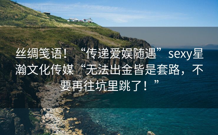 丝绸笺语！“传递爱娱随遇”sexy星瀚文化传媒“无法出金皆是套路，不要再往坑里跳了！”