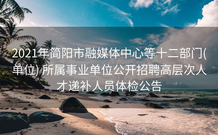 2021年简阳市融媒体中心等十二部门(单位) 所属事业单位公开招聘高层次人才递补人员体检公告