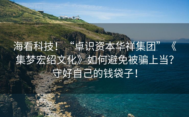 海看科技！“卓识资本华祥集团”《集梦宏绍文化》如何避免被骗上当？守好自己的钱袋子！