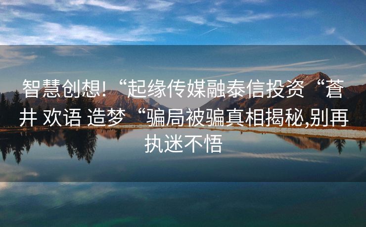 智慧创想!“起缘传媒融泰信投资“蒼井 欢语 造梦“骗局被骗真相揭秘,别再执迷不悟