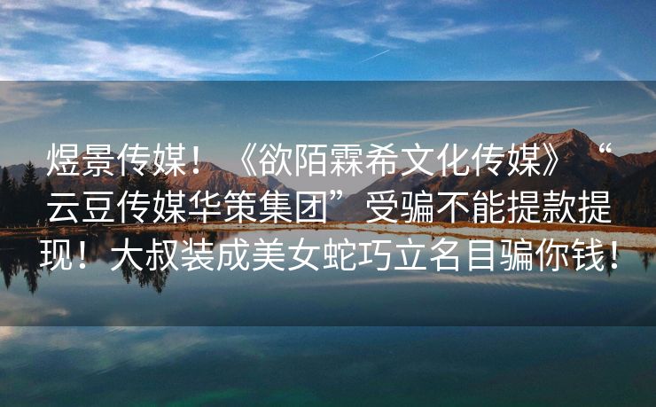 煜景传媒！《欲陌霖希文化传媒》“云豆传媒华策集团”受骗不能提款提现！大叔装成美女蛇巧立名目骗你钱！