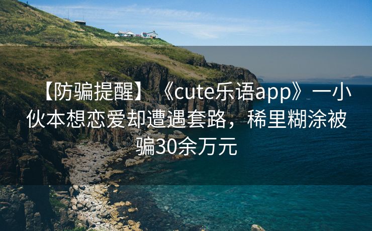 【防骗提醒】《cute乐语app》一小伙本想恋爱却遭遇套路，稀里糊涂被骗30余万元