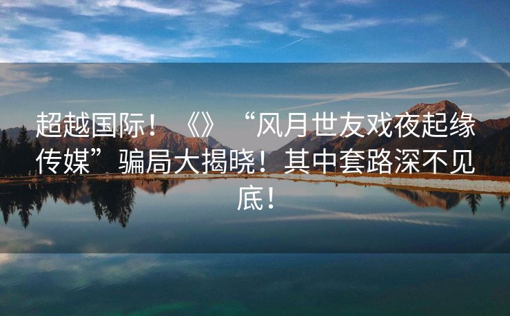超越国际！《》“风月世友戏夜起缘传媒”骗局大揭晓！其中套路深不见底！