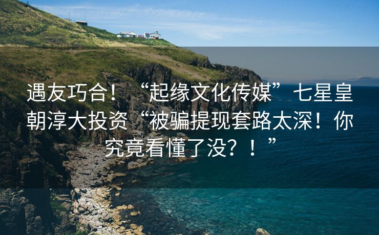 遇友巧合！“起缘文化传媒”七星皇朝淳大投资“被骗提现套路太深！你究竟看懂了没？！”