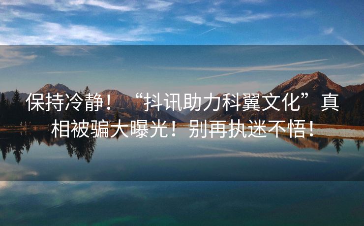 保持冷静！“抖讯助力科翼文化”真相被骗大曝光！别再执迷不悟！
