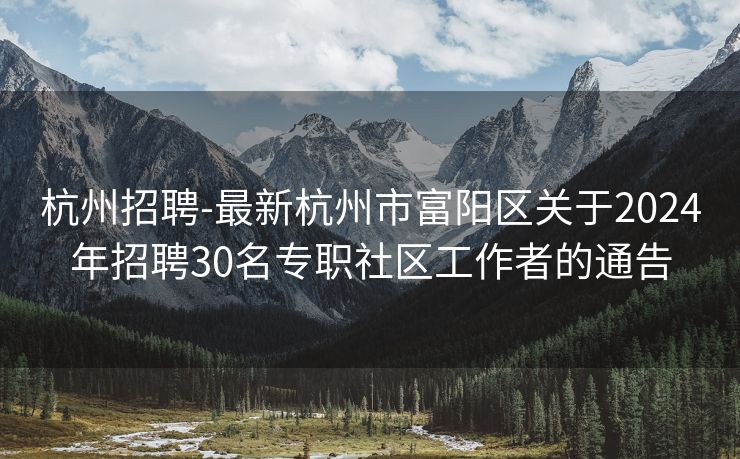 杭州招聘-最新杭州市富阳区关于2024年招聘30名专职社区工作者的通告