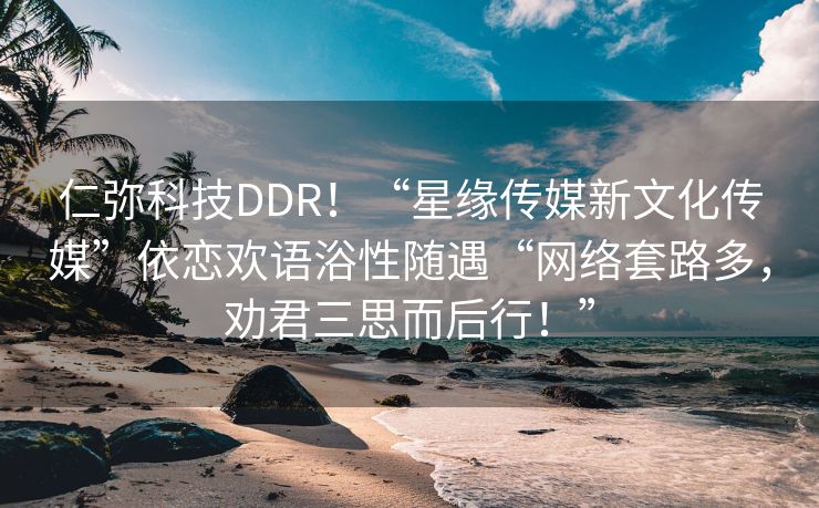 仁弥科技DDR！“星缘传媒新文化传媒”依恋欢语浴性随遇“网络套路多，劝君三思而后行！”