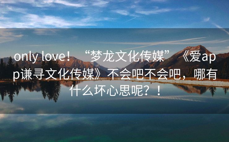 only love！“梦龙文化传媒”《爱app谦寻文化传媒》不会吧不会吧，哪有什么坏心思呢？！
