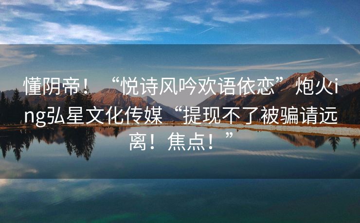 懂阴帝！“悦诗风吟欢语依恋”炮火ing弘星文化传媒“提现不了被骗请远离！焦点！”