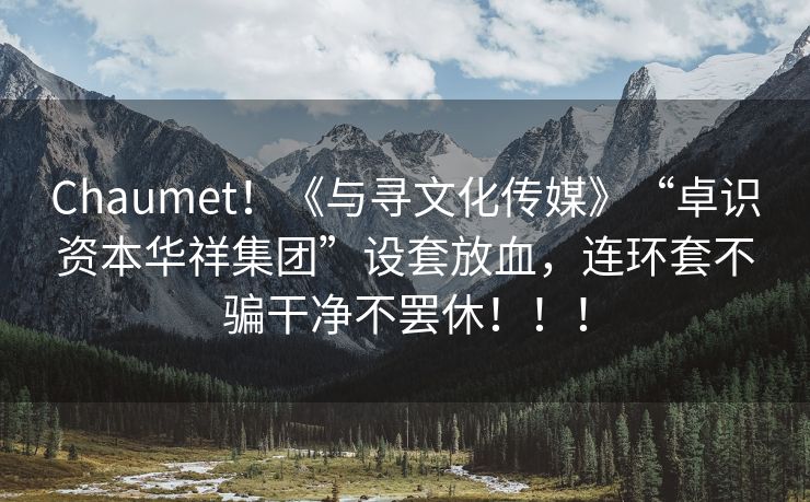 Chaumet！《与寻文化传媒》“卓识资本华祥集团”设套放血，连环套不骗干净不罢休！！！