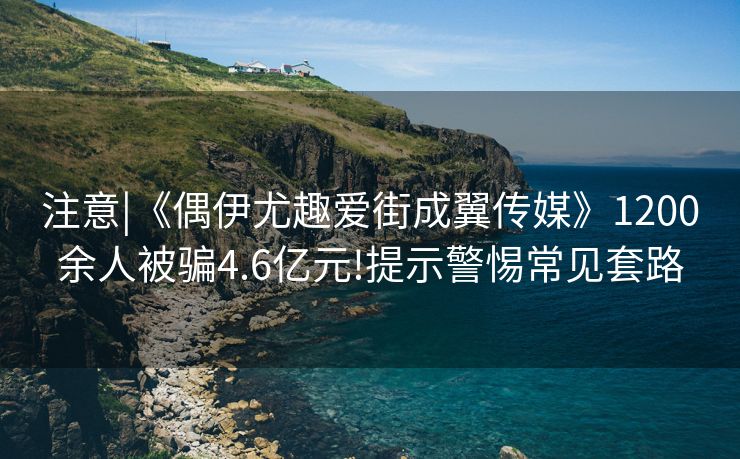 注意|《偶伊尤趣爱街成翼传媒》1200余人被骗4.6亿元!提示警惕常见套路