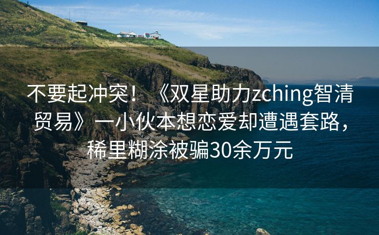 不要起冲突！《双星助力zching智清贸易》一小伙本想恋爱却遭遇套路，稀里糊涂被骗30余万元