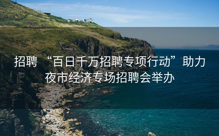 招聘 “百日千万招聘专项行动”助力夜市经济专场招聘会举办