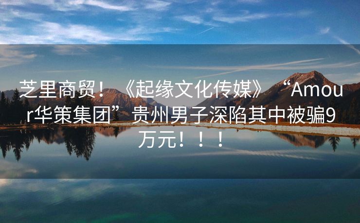 芝里商贸！《起缘文化传媒》“Amour华策集团”贵州男子深陷其中被骗9万元！！！