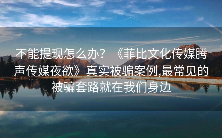 不能提现怎么办？《菲比文化传媒腾声传媒夜欲》真实被骗案例,最常见的被骗套路就在我们身边