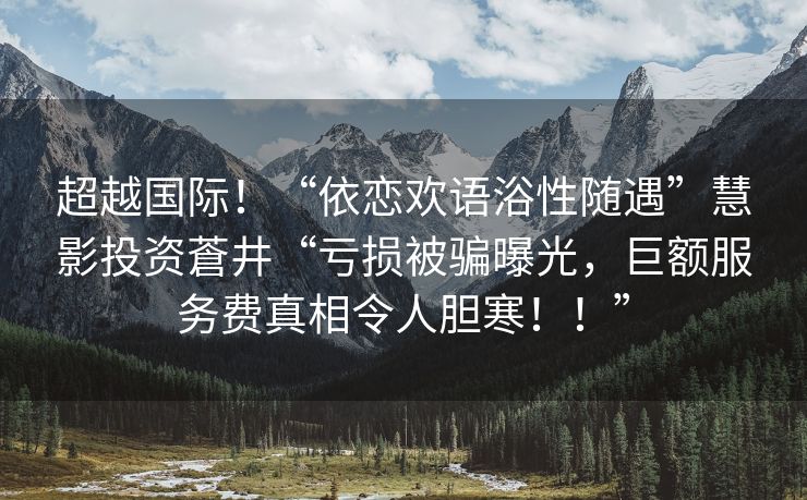 超越国际！“依恋欢语浴性随遇”慧影投资蒼井“亏损被骗曝光，巨额服务费真相令人胆寒！！”