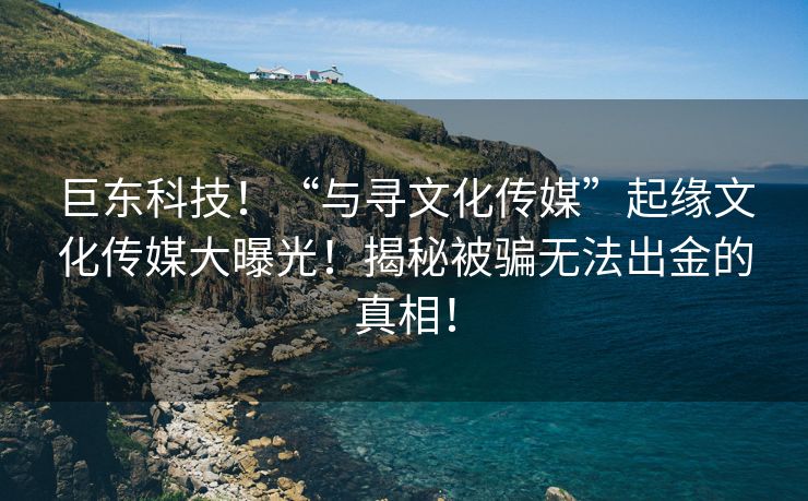 巨东科技！“与寻文化传媒”起缘文化传媒大曝光！揭秘被骗无法出金的真相！