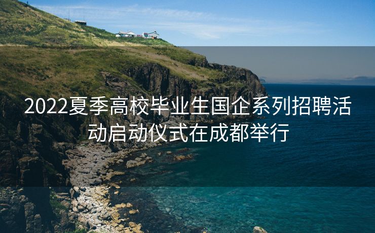 2022夏季高校毕业生国企系列招聘活动启动仪式在成都举行