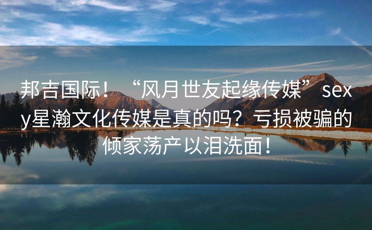 邦吉国际！“风月世友起缘传媒”sexy星瀚文化传媒是真的吗？亏损被骗的倾家荡产以泪洗面！