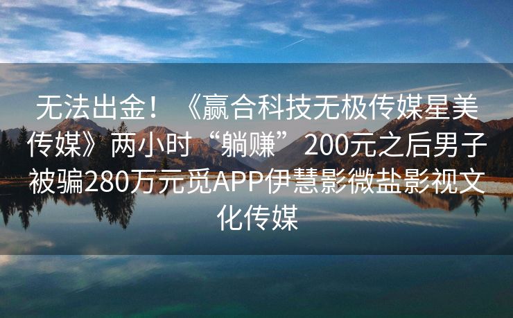 无法出金！《赢合科技无极传媒星美传媒》两小时“躺赚”200元之后男子被骗280万元觅APP伊慧影微盐影视文化传媒