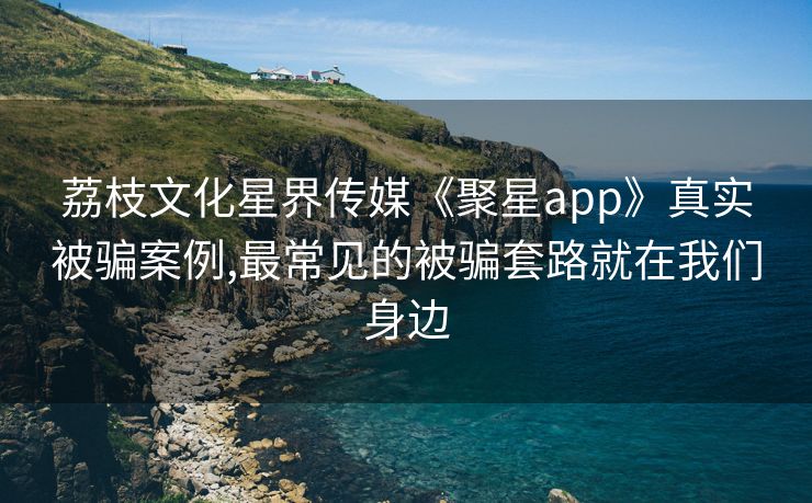 荔枝文化星界传媒《聚星app》真实被骗案例,最常见的被骗套路就在我们身边
