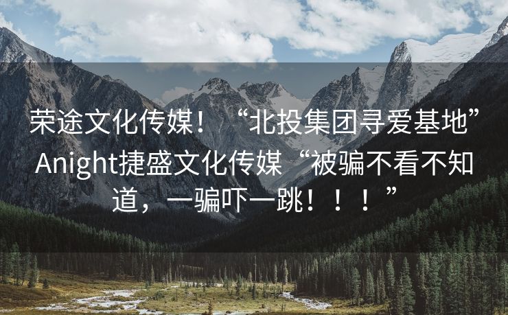 荣途文化传媒！“北投集团寻爱基地”Anight捷盛文化传媒“被骗不看不知道，一骗吓一跳！！！”