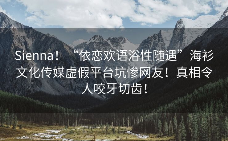 Sienna！“依恋欢语浴性随遇”海衫文化传媒虚假平台坑惨网友！真相令人咬牙切齿！