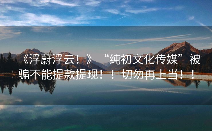 《浮蔚浮云！》“纯初文化传媒”被骗不能提款提现！！切勿再上当！！