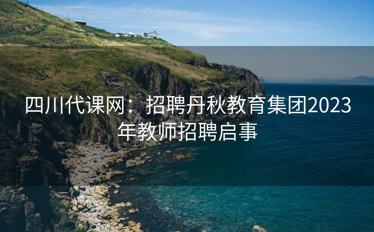 四川代课网：招聘丹秋教育集团2023年教师招聘启事